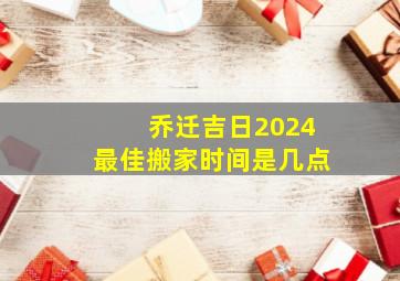 乔迁吉日2024最佳搬家时间是几点