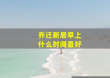 乔迁新居早上什么时间最好