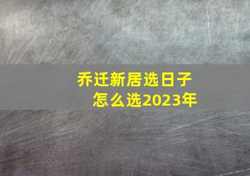 乔迁新居选日子怎么选2023年