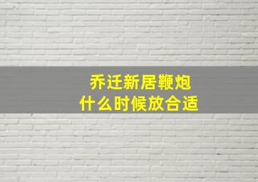 乔迁新居鞭炮什么时候放合适