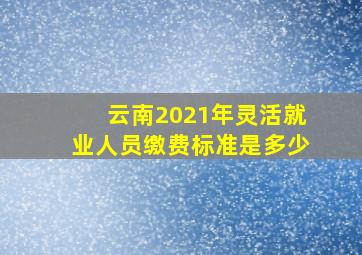 云南2021年灵活就业人员缴费标准是多少