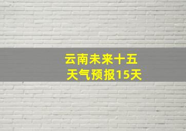 云南未来十五天气预报15天