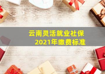 云南灵活就业社保2021年缴费标准