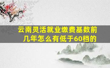 云南灵活就业缴费基数前几年怎么有低于60档的