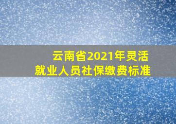 云南省2021年灵活就业人员社保缴费标准