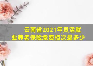 云南省2021年灵活就业养老保险缴费档次是多少