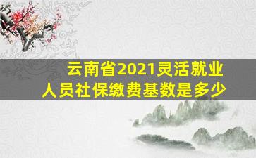 云南省2021灵活就业人员社保缴费基数是多少