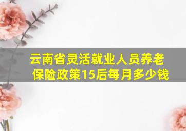 云南省灵活就业人员养老保险政策15后每月多少钱