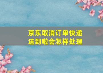 京东取消订单快递送到啦会怎样处理