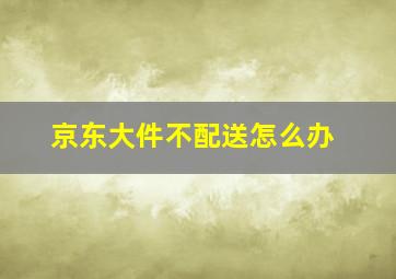 京东大件不配送怎么办