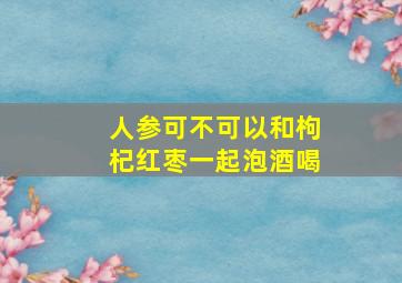 人参可不可以和枸杞红枣一起泡酒喝