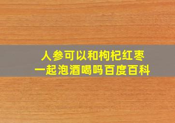 人参可以和枸杞红枣一起泡酒喝吗百度百科