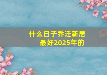 什么日子乔迁新居最好2025年的