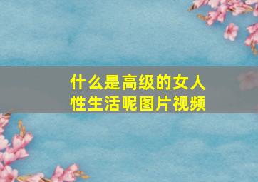 什么是高级的女人性生活呢图片视频