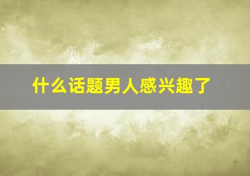 什么话题男人感兴趣了