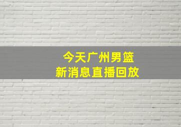 今天广州男篮新消息直播回放