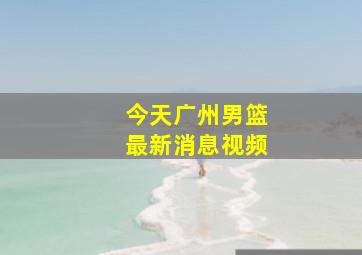 今天广州男篮最新消息视频