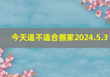 今天适不适合搬家2024.5.3