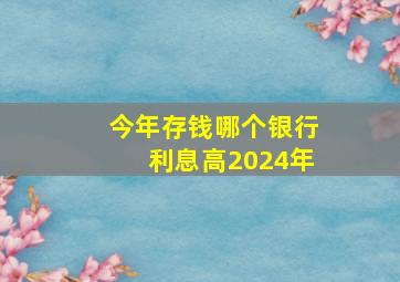 今年存钱哪个银行利息高2024年