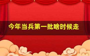 今年当兵第一批啥时候走