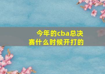 今年的cba总决赛什么时候开打的