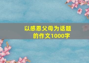 以感恩父母为话题的作文1000字