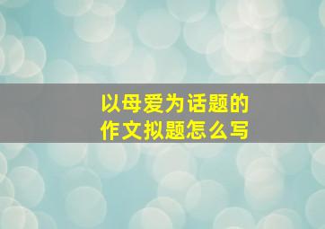 以母爱为话题的作文拟题怎么写