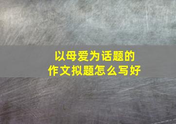 以母爱为话题的作文拟题怎么写好