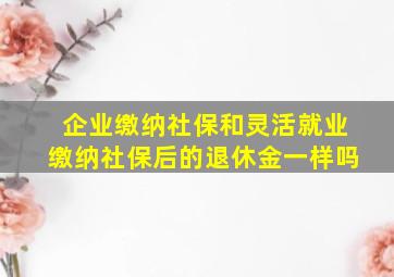 企业缴纳社保和灵活就业缴纳社保后的退休金一样吗