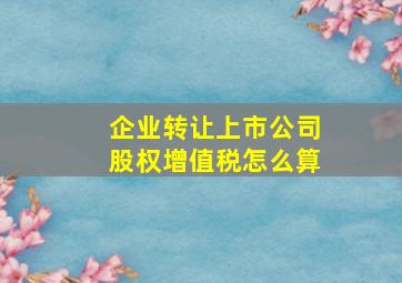 企业转让上市公司股权增值税怎么算