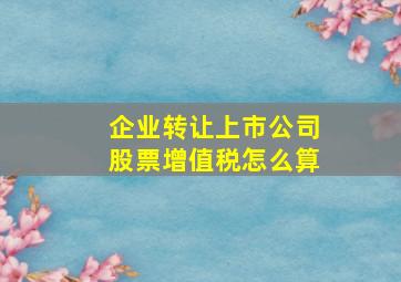 企业转让上市公司股票增值税怎么算