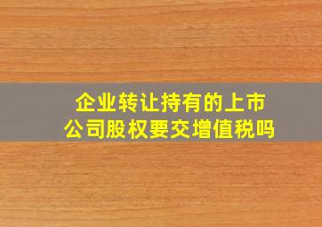 企业转让持有的上市公司股权要交增值税吗