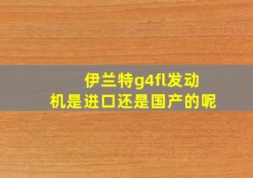 伊兰特g4fl发动机是进口还是国产的呢