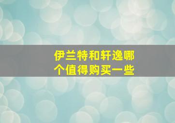 伊兰特和轩逸哪个值得购买一些