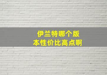 伊兰特哪个版本性价比高点啊