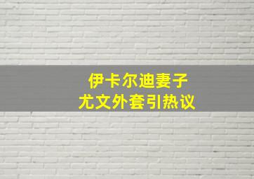 伊卡尔迪妻子尤文外套引热议