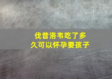 伐昔洛韦吃了多久可以怀孕要孩子