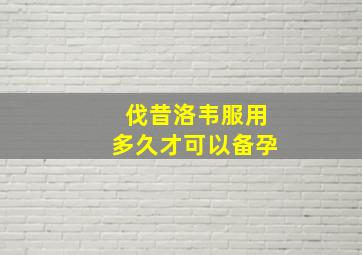 伐昔洛韦服用多久才可以备孕