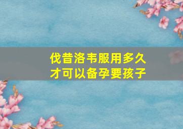 伐昔洛韦服用多久才可以备孕要孩子