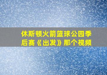 休斯顿火箭篮球公园季后赛《出发》那个视频