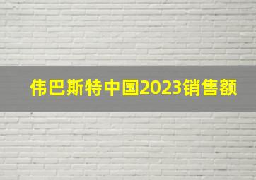 伟巴斯特中国2023销售额