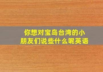 你想对宝岛台湾的小朋友们说些什么呢英语