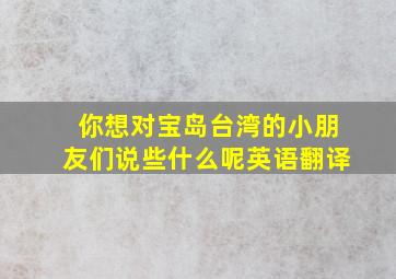 你想对宝岛台湾的小朋友们说些什么呢英语翻译