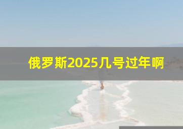 俄罗斯2025几号过年啊