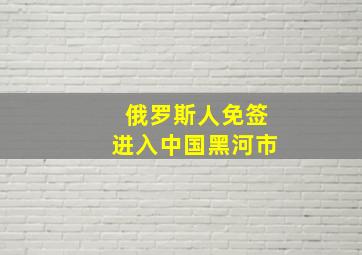 俄罗斯人免签进入中国黑河市