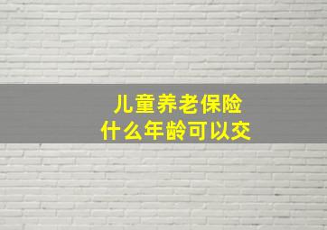 儿童养老保险什么年龄可以交