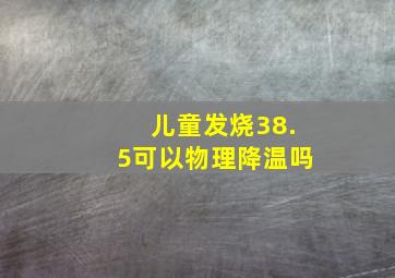 儿童发烧38.5可以物理降温吗