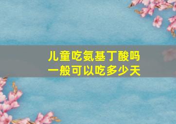 儿童吃氨基丁酸吗一般可以吃多少天