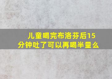 儿童喝完布洛芬后15分钟吐了可以再喝半量么