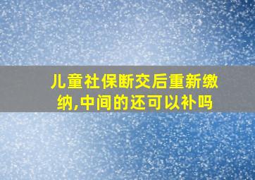 儿童社保断交后重新缴纳,中间的还可以补吗